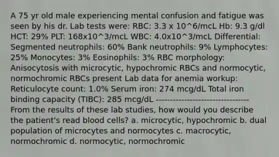 A 75 yr old male experiencing mental confusion and fatigue was seen by his dr. Lab tests were: RBC: 3.3 x 10^6/mcL Hb: 9.3 g/dl HCT: 29% PLT: 168x10^3/mcL WBC: 4.0x10^3/mcL Differential: Segmented neutrophils: 60% Bank neutrophils: 9% Lymphocytes: 25% Monocytes: 3% Eosinophils: 3% RBC morphology: Anisocytosis with microcytic, hypochromic RBCs and normocytic, normochromic RBCs present Lab data for anemia workup: Reticulocyte count: 1.0% Serum iron: 274 mcg/dL Total iron binding capacity (TIBC): 285 mcg/dL --------------------------------- From the results of these lab studies, how would you describe the patient's read blood cells? a. microcytic, hypochromic b. dual population of microcytes and normocytes c. macrocytic, normochromic d. normocytic, normochromic