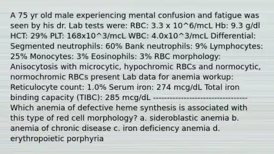 A 75 yr old male experiencing mental confusion and fatigue was seen by his dr. Lab tests were: RBC: 3.3 x 10^6/mcL Hb: 9.3 g/dl HCT: 29% PLT: 168x10^3/mcL WBC: 4.0x10^3/mcL Differential: Segmented neutrophils: 60% Bank neutrophils: 9% Lymphocytes: 25% Monocytes: 3% Eosinophils: 3% RBC morphology: Anisocytosis with microcytic, hypochromic RBCs and normocytic, normochromic RBCs present Lab data for anemia workup: Reticulocyte count: 1.0% Serum iron: 274 mcg/dL Total iron binding capacity (TIBC): 285 mcg/dL ---------------------------------- Which anemia of defective heme synthesis is associated with this type of red cell morphology? a. sideroblastic anemia b. anemia of chronic disease c. iron deficiency anemia d. erythropoietic porphyria