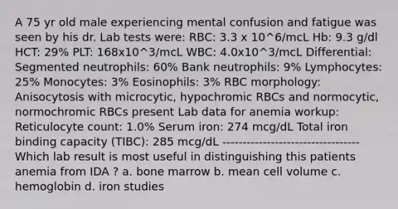 A 75 yr old male experiencing mental confusion and fatigue was seen by his dr. Lab tests were: RBC: 3.3 x 10^6/mcL Hb: 9.3 g/dl HCT: 29% PLT: 168x10^3/mcL WBC: 4.0x10^3/mcL Differential: Segmented neutrophils: 60% Bank neutrophils: 9% Lymphocytes: 25% Monocytes: 3% Eosinophils: 3% RBC morphology: Anisocytosis with microcytic, hypochromic RBCs and normocytic, normochromic RBCs present Lab data for anemia workup: Reticulocyte count: 1.0% Serum iron: 274 mcg/dL Total iron binding capacity (TIBC): 285 mcg/dL ---------------------------------- Which lab result is most useful in distinguishing this patients anemia from IDA ? a. bone marrow b. mean cell volume c. hemoglobin d. iron studies