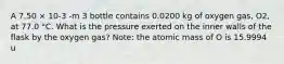 A 7.50 × 10-3 -m 3 bottle contains 0.0200 kg of oxygen gas, O2, at 77.0 °C. What is the pressure exerted on the inner walls of the flask by the oxygen gas? Note: the atomic mass of O is 15.9994 u