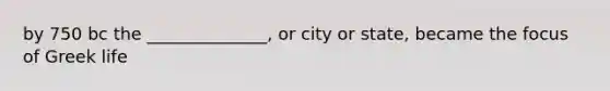 by 750 bc the ______________, or city or state, became the focus of Greek life