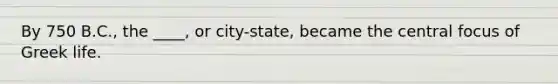 By 750 B.C., the ____, or city-state, became the central focus of Greek life.