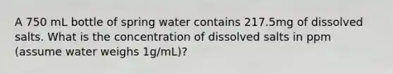 A 750 mL bottle of spring water contains 217.5mg of dissolved salts. What is the concentration of dissolved salts in ppm (assume water weighs 1g/mL)?