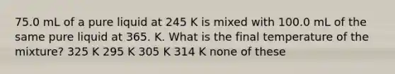 75.0 mL of a pure liquid at 245 K is mixed with 100.0 mL of the same pure liquid at 365. K. What is the final temperature of the mixture? 325 K 295 K 305 K 314 K none of these