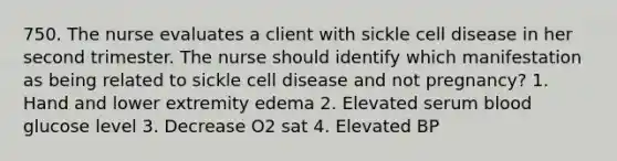 750. The nurse evaluates a client with sickle cell disease in her second trimester. The nurse should identify which manifestation as being related to sickle cell disease and not pregnancy? 1. Hand and lower extremity edema 2. Elevated serum blood glucose level 3. Decrease O2 sat 4. Elevated BP