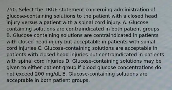 750. Select the TRUE statement concerning administration of glucose-containing solutions to the patient with a closed head injury versus a patient with a spinal cord injury. A. Glucose-containing solutions are contraindicated in both patient groups B. Glucose-containing solutions are contraindicated in patients with closed head injury but acceptable in patients with spinal cord injuries C. Glucose-containing solutions are acceptable in patients with closed head injuries but contraindicated in patients with spinal cord injuries D. Glucose-containing solutions may be given to either patient group if blood glucose concentrations do not exceed 200 mg/dL E. Glucose-containing solutions are acceptable in both patient groups.