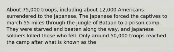 About 75,000 troops, including about 12,000 Americans surrendered to the Japanese. The Japanese forced the captives to march 55 miles through the jungle of Bataan to a prison camp. They were starved and beaten along the way, and Japanese soldiers killed those who fell. Only around 50,000 troops reached the camp after what is known as the