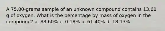 A 75.00-grams sample of an unknown compound contains 13.60 g of oxygen. What is the percentage by mass of oxygen in the compound? a. 88.60% c. 0.18% b. 61.40% d. 18.13%