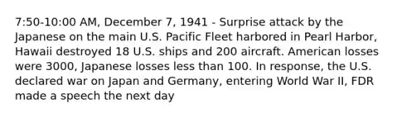 7:50-10:00 AM, December 7, 1941 - Surprise attack by the Japanese on the main U.S. Pacific Fleet harbored in Pearl Harbor, Hawaii destroyed 18 U.S. ships and 200 aircraft. American losses were 3000, Japanese losses less than 100. In response, the U.S. declared war on Japan and Germany, entering World War II, FDR made a speech the next day