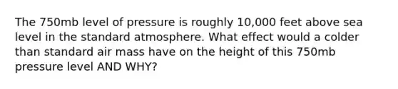 The 750mb level of pressure is roughly 10,000 feet above sea level in the standard atmosphere. What effect would a colder than standard air mass have on the height of this 750mb pressure level AND WHY?