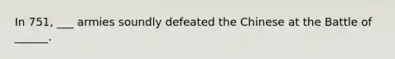 In 751, ___ armies soundly defeated the Chinese at the Battle of ______.