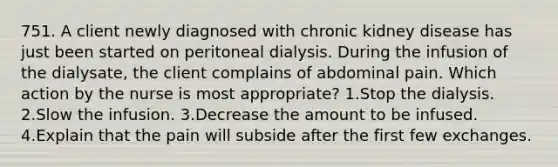 751. A client newly diagnosed with chronic kidney disease has just been started on peritoneal dialysis. During the infusion of the dialysate, the client complains of abdominal pain. Which action by the nurse is most appropriate? 1.Stop the dialysis. 2.Slow the infusion. 3.Decrease the amount to be infused. 4.Explain that the pain will subside after the first few exchanges.