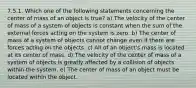 7.5.1. Which one of the following statements concerning the center of mass of an object is true? a) The velocity of the center of mass of a system of objects is constant when the sum of the external forces acting on the system is zero. b) The center of mass of a system of objects cannot change even if there are forces acting on the objects. c) All of an object's mass is located at its center of mass. d) The velocity of the center of mass of a system of objects is greatly affected by a collision of objects within the system. e) The center of mass of an object must be located within the object.