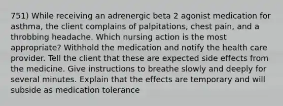 751) While receiving an adrenergic beta 2 agonist medication for asthma, the client complains of palpitations, chest pain, and a throbbing headache. Which nursing action is the most appropriate? Withhold the medication and notify the health care provider. Tell the client that these are expected side effects from the medicine. Give instructions to breathe slowly and deeply for several minutes. Explain that the effects are temporary and will subside as medication tolerance