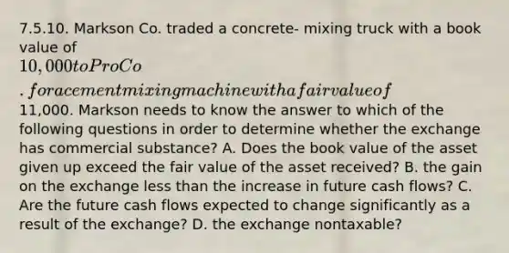 7.5.10. Markson Co. traded a concrete- mixing truck with a book value of 10,000 to Pro Co. for a cement mixing machine with a fair value of11,000. Markson needs to know the answer to which of the following questions in order to determine whether the exchange has commercial substance? A. Does the book value of the asset given up exceed the fair value of the asset received? B. the gain on the exchange less than the increase in future cash flows? C. Are the future cash flows expected to change significantly as a result of the exchange? D. the exchange nontaxable?