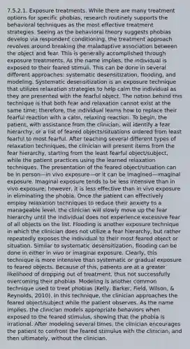 7.5.2.1. Exposure treatments. While there are many treatment options for specific phobias, research routinely supports the behavioral techniques as the most effective treatment strategies. Seeing as the behavioral theory suggests phobias develop via respondent conditioning, the treatment approach revolves around breaking the maladaptive association between the object and fear. This is generally accomplished through exposure treatments. As the name implies, the individual is exposed to their feared stimuli. This can be done in several different approaches: systematic desensitization, flooding, and modeling. Systematic desensitization is an exposure technique that utilizes relaxation strategies to help calm the individual as they are presented with the fearful object. The notion behind this technique is that both fear and relaxation cannot exist at the same time; therefore, the individual learns how to replace their fearful reaction with a calm, relaxing reaction. To begin, the patient, with assistance from the clinician, will identify a fear hierarchy, or a list of feared objects/situations ordered from least fearful to most fearful. After teaching several different types of relaxation techniques, the clinician will present items from the fear hierarchy, starting from the least fearful object/subject, while the patient practices using the learned relaxation techniques. The presentation of the feared object/situation can be in person—in vivo exposure—or it can be imagined—imaginal exposure. Imaginal exposure tends to be less intensive than in vivo exposure; however, it is less effective than in vivo exposure in eliminating the phobia. Once the patient can effectively employ relaxation techniques to reduce their anxiety to a manageable level, the clinician will slowly move up the fear hierarchy until the individual does not experience excessive fear of all objects on the list. Flooding is another exposure technique in which the clinician does not utilize a fear hierarchy, but rather repeatedly exposes the individual to their most feared object or situation. Similar to systematic desensitization, flooding can be done in either in vivo or imaginal exposure. Clearly, this technique is more intensive than systematic or gradual exposure to feared objects. Because of this, patients are at a greater likelihood of dropping out of treatment, thus not successfully overcoming their phobias. Modeling is another common technique used to treat phobias (Kelly, Barker, Field, Wilson, & Reynolds, 2010). In this technique, the clinician approaches the feared object/subject while the patient observes. As the name implies, the clinician models appropriate behaviors when exposed to the feared stimulus, showing that the phobia is irrational. After modeling several times, the clinician encourages the patient to confront the feared stimulus with the clinician, and then ultimately, without the clinician.