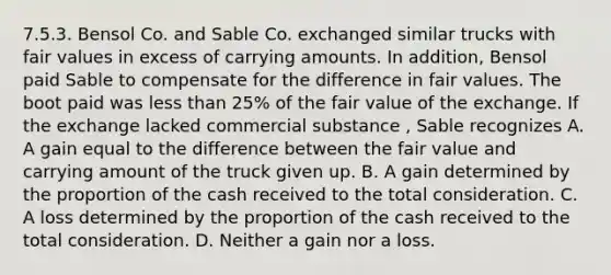 7.5.3. Bensol Co. and Sable Co. exchanged similar trucks with fair values in excess of carrying amounts. In addition, Bensol paid Sable to compensate for the difference in fair values. The boot paid was less than 25% of the fair value of the exchange. If the exchange lacked commercial substance , Sable recognizes A. A gain equal to the difference between the fair value and carrying amount of the truck given up. B. A gain determined by the proportion of the cash received to the total consideration. C. A loss determined by the proportion of the cash received to the total consideration. D. Neither a gain nor a loss.