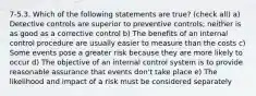 7-5.3. Which of the following statements are true? (check all) a) Detective controls are superior to preventive controls; neither is as good as a corrective control b) The benefits of an internal control procedure are usually easier to measure than the costs c) Some events pose a greater risk because they are more likely to occur d) The objective of an internal control system is to provide reasonable assurance that events don't take place e) The likelihood and impact of a risk must be considered separately