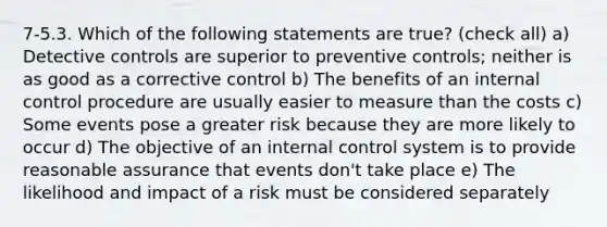 7-5.3. Which of the following statements are true? (check all) a) Detective controls are superior to preventive controls; neither is as good as a corrective control b) The benefits of an internal control procedure are usually easier to measure than the costs c) Some events pose a greater risk because they are more likely to occur d) The objective of an internal control system is to provide reasonable assurance that events don't take place e) The likelihood and impact of a risk must be considered separately