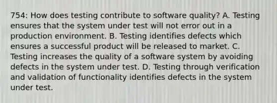 754: How does testing contribute to software quality? A. Testing ensures that the system under test will not error out in a production environment. B. Testing identifies defects which ensures a successful product will be released to market. C. Testing increases the quality of a software system by avoiding defects in the system under test. D. Testing through verification and validation of functionality identifies defects in the system under test.