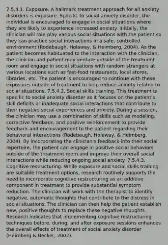 7.5.4.1. Exposure. A hallmark treatment approach for all anxiety disorders is exposure. Specific to social anxiety disorder, the individual is encouraged to engage in social situations where they are likely to experience increased anxiety. Initially, the clinician will role-play various social situations with the patient so they can practice social interactions in a safe, controlled environment (Rodebaugh, Holaway, & Heimberg, 2004). As the patient becomes habituated to the interaction with the clinician, the clinician and patient may venture outside of the treatment room and engage in social situations with random strangers at various locations such as fast-food restaurants, local stores, libraries, etc. The patient is encouraged to continue with these exposures outside of treatment to help reduce anxiety related to social situations. 7.5.4.2. Social skills training. This treatment is specific to social anxiety disorder as it focuses on the patient's skill deficits or inadequate social interactions that contribute to their negative social experiences and anxiety. During a session, the clinician may use a combination of skills such as modeling, corrective feedback, and positive reinforcement to provide feedback and encouragement to the patient regarding their behavioral interactions (Rodebaugh, Holaway, & Heimberg, 2004). By incorporating the clinician's feedback into their social repertoire, the patient can engage in positive social behaviors outside of the treatment room and improve their overall social interactions while reducing ongoing social anxiety. 7.5.4.3. Cognitive restructuring. While exposure and social skills training are suitable treatment options, research routinely supports the need to incorporate cognitive restructuring as an additive component in treatment to provide substantial symptom reduction. The clinician will work with the therapist to identify negative, automatic thoughts that contribute to the distress in social situations. The clinician can then help the patient establish new, positive thoughts to replace these negative thoughts. Research indicates that implementing cognitive restructuring techniques before, during, and after exposure sessions enhances the overall effects of treatment of social anxiety disorder (Heimberg & Becker, 2002).