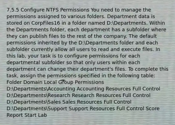 7.5.5 Configure NTFS Permissions You need to manage the permissions assigned to various folders. Department data is stored on CorpFiles16 in a folder named D:Departments. Within the Departments folder, each department has a subfolder where they can publish files to the rest of the company. The default permissions inherited by the D:Departments folder and each subfolder currently allow all users to read and execute files. In this lab, your task is to configure permissions for each departmental subfolder so that only users within each department can change their department's files. To complete this task, assign the permissions specified in the following table: Folder Domain Local Group Permissions D:DepartmentsAccounting Accounting Resources Full Control D:DepartmentsResearch Research Resources Full Control D:DepartmentsSales Sales Resources Full Control D:DepartmentsSupport Support Resources Full Control Score Report Start Lab