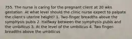 755. The nurse is caring for the pregnant client at 20 wks gestation. At what level should the clinic nurse expect to palpate the client's uterine height? 1. Two-finger breadths above the symphysis pubis 2. Halfway between the symphysis pubis and the umbilicus 3. At the level of the umbilicus 4. Two finger-breadths above the umbilicus