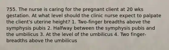 755. The nurse is caring for the pregnant client at 20 wks gestation. At what level should the clinic nurse expect to palpate the client's uterine height? 1. Two-finger breadths above the symphysis pubis 2. Halfway between the symphysis pubis and the umbilicus 3. At the level of the umbilicus 4. Two finger-breadths above the umbilicus