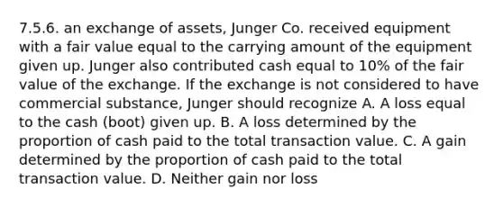 7.5.6. an exchange of assets, Junger Co. received equipment with a fair value equal to the carrying amount of the equipment given up. Junger also contributed cash equal to 10% of the fair value of the exchange. If the exchange is not considered to have commercial substance, Junger should recognize A. A loss equal to the cash (boot) given up. B. A loss determined by the proportion of cash paid to the total transaction value. C. A gain determined by the proportion of cash paid to the total transaction value. D. Neither gain nor loss