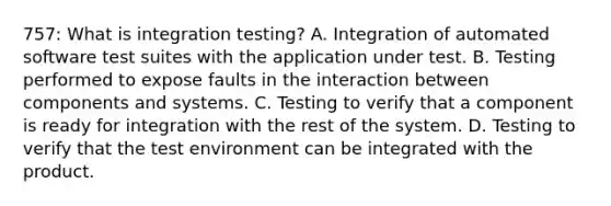 757: What is integration testing? A. Integration of automated software test suites with the application under test. B. Testing performed to expose faults in the interaction between components and systems. C. Testing to verify that a component is ready for integration with the rest of the system. D. Testing to verify that the test environment can be integrated with the product.