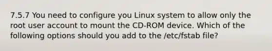 7.5.7 You need to configure you Linux system to allow only the root user account to mount the CD-ROM device. Which of the following options should you add to the /etc/fstab file?