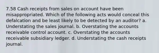 7.58 Cash receipts from sales on account have been misappropriated. Which of the following acts would conceal this defalcation and be least likely to be detected by an auditor? a. Understating the sales journal. b. Overstating the accounts receivable control account. c. Overstating the accounts receivable subsidiary ledger. d. Understating the cash receipts journal.