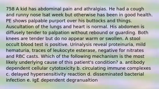 758 A kid has abdominal pain and athralgias. He had a cough and runny nose lsat week but otherwise has been in good health. PE shows palpable purport over his buttocks and things. Auscultation of the lungs and heart is normal. His abdomen is diffusely tender to palpation without rebound or guarding. Both knees are tender but do no appear warm or swollen. A stool occult blood test is positive. Urinalysis reveal proteinuria, mild hematuria, traces of leukocyte esterase, negative for nitrates and RBC casts. Which of the following mechanism is the most likely underlying cause of this patient's condition? a. antibody dependent cellular cytotoxicity b. circulating immune complexes c. delayed hypersensitivity reaction d. disseminated bacterial infection e. IgE dependent degranualtion