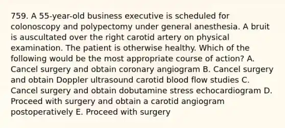 759. A 55-year-old business executive is scheduled for colonoscopy and polypectomy under general anesthesia. A bruit is auscultated over the right carotid artery on physical examination. The patient is otherwise healthy. Which of the following would be the most appropriate course of action? A. Cancel surgery and obtain coronary angiogram B. Cancel surgery and obtain Doppler ultrasound carotid blood flow studies C. Cancel surgery and obtain dobutamine stress echocardiogram D. Proceed with surgery and obtain a carotid angiogram postoperatively E. Proceed with surgery