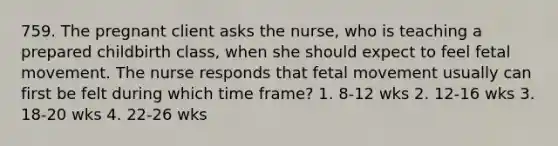 759. The pregnant client asks the nurse, who is teaching a prepared childbirth class, when she should expect to feel fetal movement. The nurse responds that fetal movement usually can first be felt during which time frame? 1. 8-12 wks 2. 12-16 wks 3. 18-20 wks 4. 22-26 wks