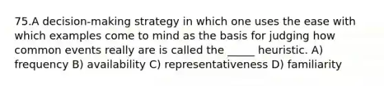 75.A decision-making strategy in which one uses the ease with which examples come to mind as the basis for judging how common events really are is called the _____ heuristic. A) frequency B) availability C) representativeness D) familiarity