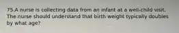 75.A nurse is collecting data from an infant at a well-child visit. The nurse should understand that birth weight typically doubles by what age?