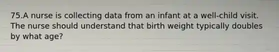 75.A nurse is collecting data from an infant at a well-child visit. The nurse should understand that birth weight typically doubles by what age?