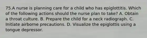 75.A nurse is planning care for a child who has epiglottitis. Which of the following actions should the nurse plan to take? A. Obtain a throat culture. B. Prepare the child for a neck radiograph. C. Initiate airborne precautions. D. Visualize the epiglottis using a tongue depressor.