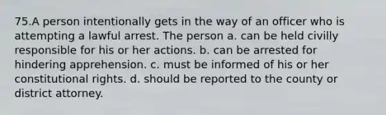 75.A person intentionally gets in the way of an officer who is attempting a lawful arrest. The person a. can be held civilly responsible for his or her actions. b. can be arrested for hindering apprehension. c. must be informed of his or her constitutional rights. d. should be reported to the county or district attorney.