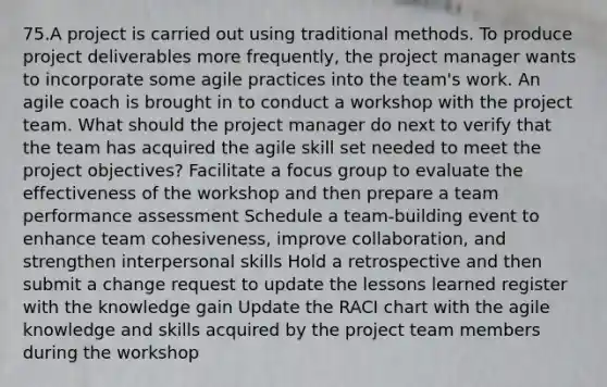 75.A project is carried out using traditional methods. To produce project deliverables more frequently, the project manager wants to incorporate some agile practices into the team's work. An agile coach is brought in to conduct a workshop with the project team. What should the project manager do next to verify that the team has acquired the agile skill set needed to meet the project objectives? Facilitate a focus group to evaluate the effectiveness of the workshop and then prepare a team performance assessment Schedule a team-building event to enhance team cohesiveness, improve collaboration, and strengthen interpersonal skills Hold a retrospective and then submit a change request to update the lessons learned register with the knowledge gain Update the RACI chart with the agile knowledge and skills acquired by the project team members during the workshop