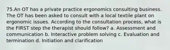 75.An OT has a private practice ergonomics consulting business. The OT has been asked to consult with a local textile plant on ergonomic issues. According to the consultation process, what is the FIRST step the therapist should follow? a. Assessment and communication b. Interactive problem solving c. Evaluation and termination d. Initiation and clarification