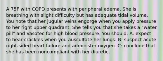 A 75F with COPD presents with peripheral edema. She is breathing with slight difficulty but has adequate tidal volume. You note that her jugular veins engorge when you apply pressure to her right upper quadrant. She tells you that she takes a "water pill" and Vasotec for high blood pressure. You should: A: expect to hear crackles when you auscultate her lungs. B: suspect acute right-sided heart failure and administer oxygen. C: conclude that she has been noncompliant with her diuretic.