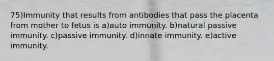 75)Immunity that results from antibodies that pass the placenta from mother to fetus is a)auto immunity. b)natural passive immunity. c)passive immunity. d)innate immunity. e)active immunity.