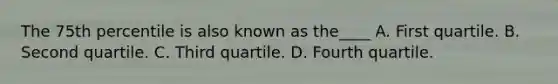 The 75th percentile is also known as the____ A. First quartile. B. Second quartile. C. Third quartile. D. Fourth quartile.