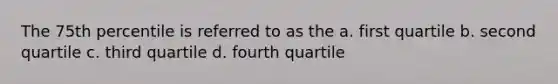 The 75th percentile is referred to as the a. first quartile b. second quartile c. third quartile d. fourth quartile