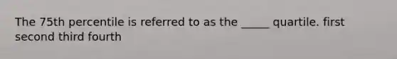 The 75th percentile is referred to as the _____ quartile. first second third fourth