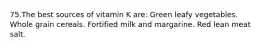 75.The best sources of vitamin K are: Green leafy vegetables. Whole grain cereals. Fortified milk and margarine. Red lean meat salt.