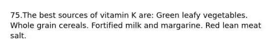 75.The best sources of vitamin K are: Green leafy vegetables. Whole grain cereals. Fortified milk and margarine. Red lean meat salt.