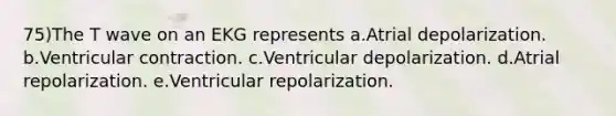 75)The T wave on an EKG represents a.Atrial depolarization. b.Ventricular contraction. c.Ventricular depolarization. d.Atrial repolarization. e.Ventricular repolarization.